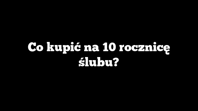 Co kupić na 10 rocznicę ślubu?