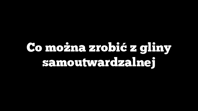 Co można zrobić z gliny samoutwardzalnej