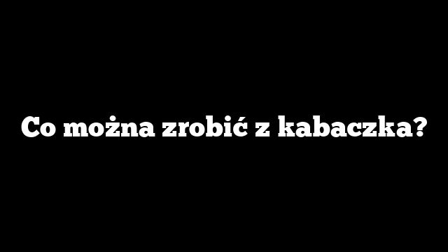 Co można zrobić z kabaczka?