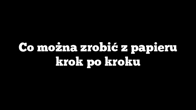 Co można zrobić z papieru krok po kroku