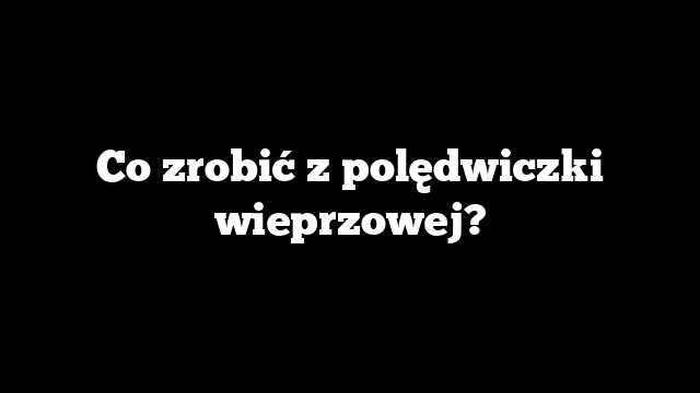 Co zrobić z polędwiczki wieprzowej?