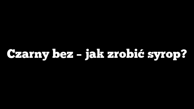 Czarny bez – jak zrobić syrop?