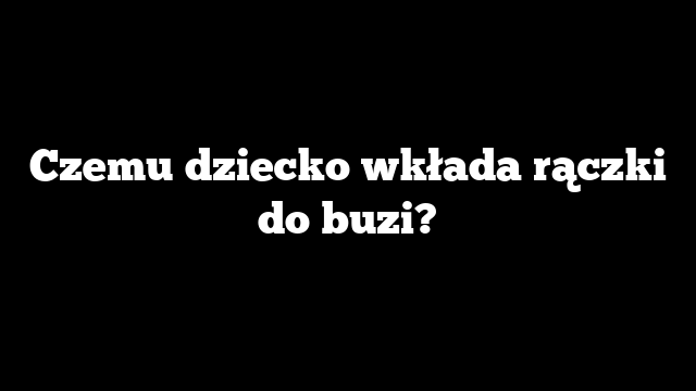 Czemu dziecko wkłada rączki do buzi?