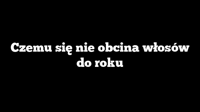 Czemu się nie obcina włosów do roku