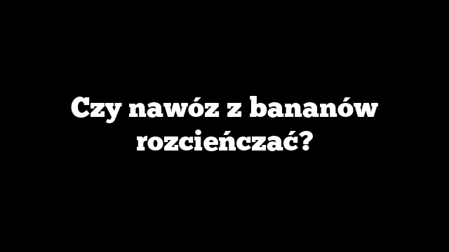 Czy nawóz z bananów rozcieńczać?