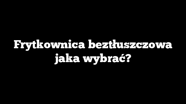 Frytkownica beztłuszczowa jaka wybrać?