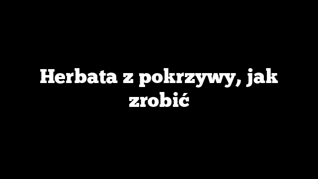 Herbata z pokrzywy, jak zrobić