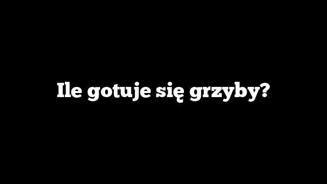 Ile gotuje się grzyby?
