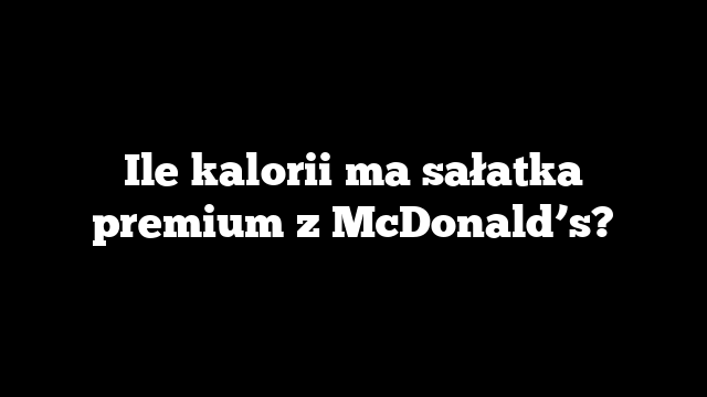 Ile kalorii ma sałatka premium z McDonald’s?