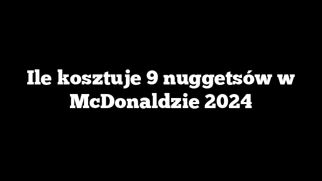 Ile kosztuje 9 nuggetsów w McDonaldzie 2024