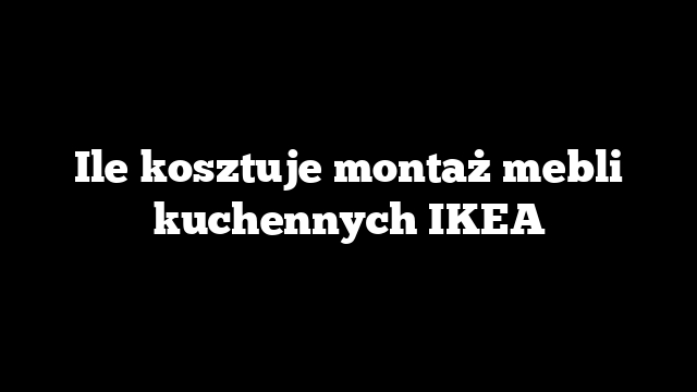 Ile kosztuje montaż mebli kuchennych IKEA