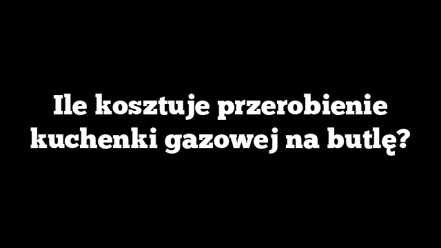 Ile kosztuje przerobienie kuchenki gazowej na butlę?