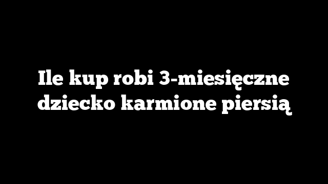 Ile kup robi 3-miesięczne dziecko karmione piersią