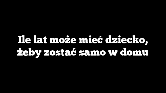 Ile lat może mieć dziecko, żeby zostać samo w domu