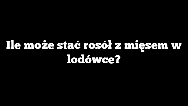 Ile może stać rosół z mięsem w lodówce?