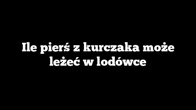 Ile pierś z kurczaka może leżeć w lodówce