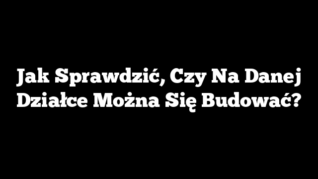 Jak Sprawdzić, Czy Na Danej Działce Można Się Budować?