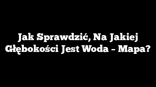 Jak Sprawdzić, Na Jakiej Głębokości Jest Woda – Mapa?