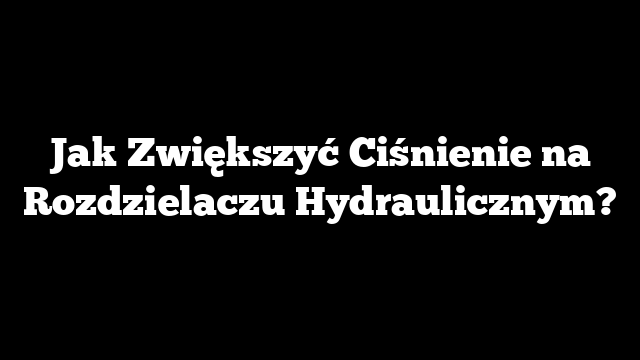 Jak Zwiększyć Ciśnienie na Rozdzielaczu Hydraulicznym?