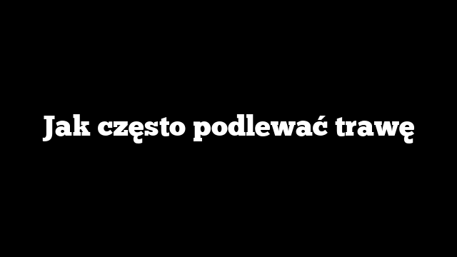 Jak często podlewać trawę