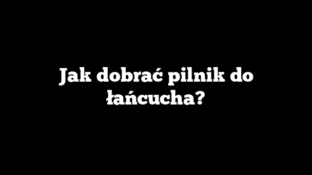 Jak dobrać pilnik do łańcucha?