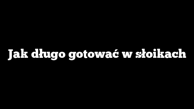 Jak długo gotować w słoikach