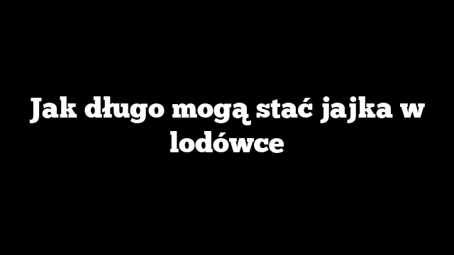 Jak długo mogą stać jajka w lodówce