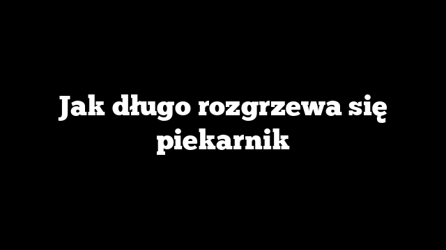 Jak długo rozgrzewa się piekarnik