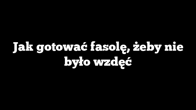 Jak gotować fasolę, żeby nie było wzdęć
