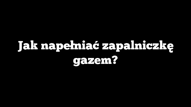 Jak napełniać zapalniczkę gazem?