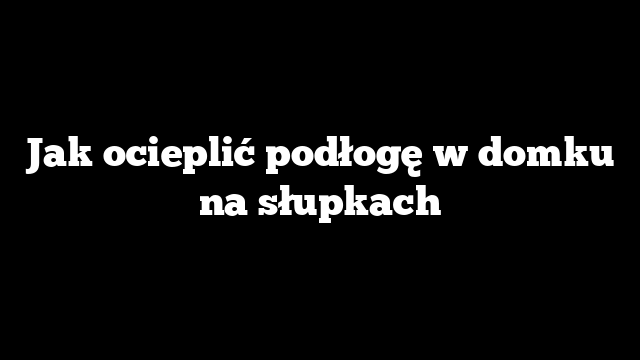 Jak ocieplić podłogę w domku na słupkach