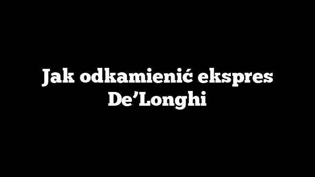 Jak odkamienić ekspres De’Longhi
