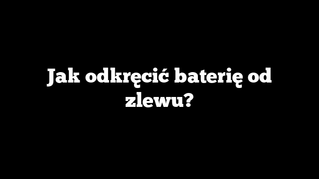 Jak odkręcić baterię od zlewu?