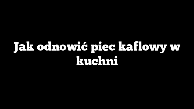 Jak odnowić piec kaflowy w kuchni