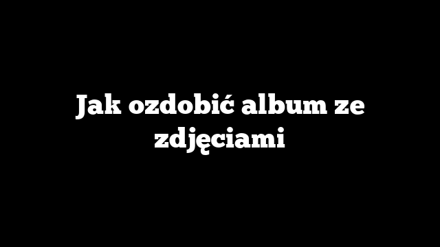 Jak ozdobić album ze zdjęciami