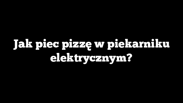 Jak piec pizzę w piekarniku elektrycznym?