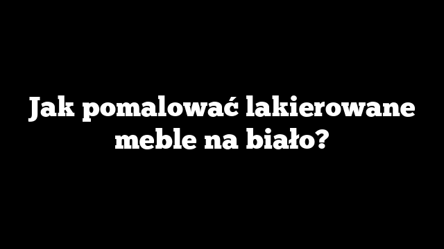 Jak pomalować lakierowane meble na biało?