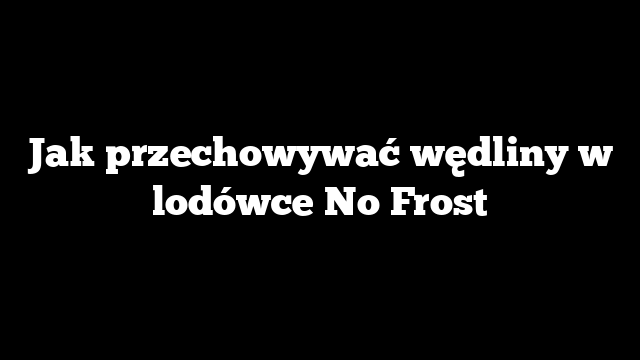 Jak przechowywać wędliny w lodówce No Frost