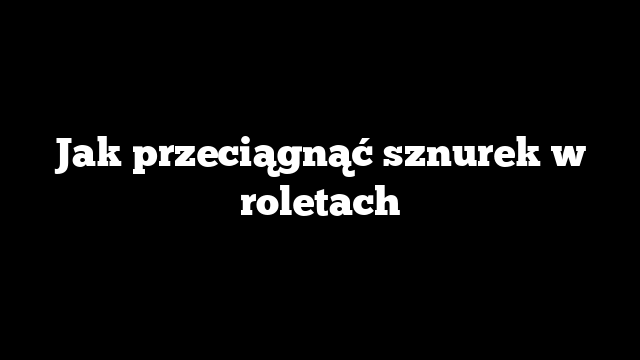 Jak przeciągnąć sznurek w roletach