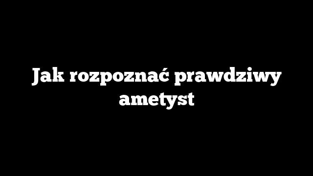 Jak rozpoznać prawdziwy ametyst
