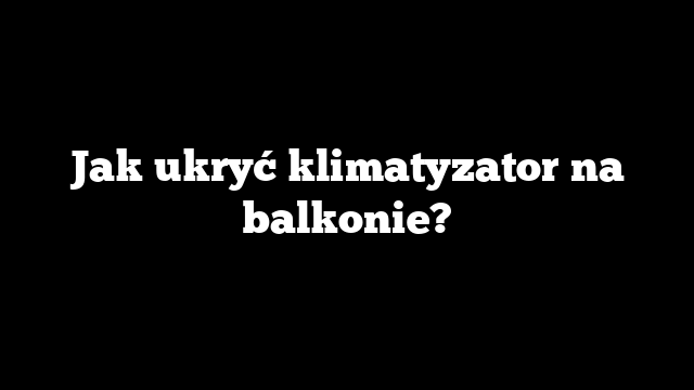 Jak ukryć klimatyzator na balkonie?