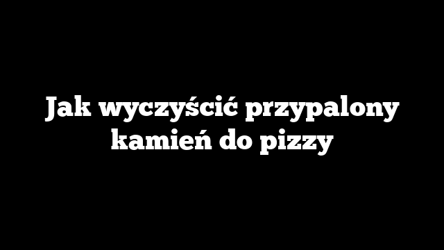 Jak wyczyścić przypalony kamień do pizzy