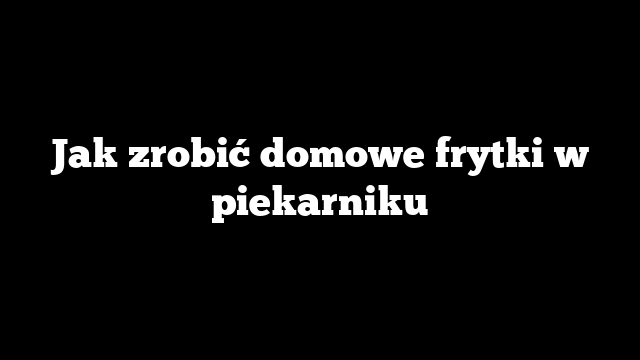 Jak zrobić domowe frytki w piekarniku