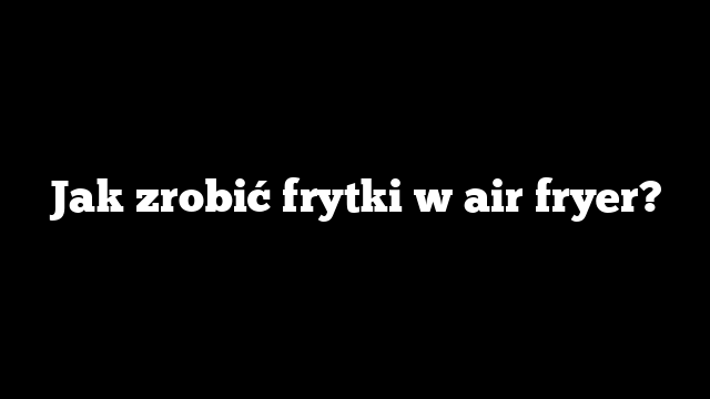 Jak zrobić frytki w air fryer?