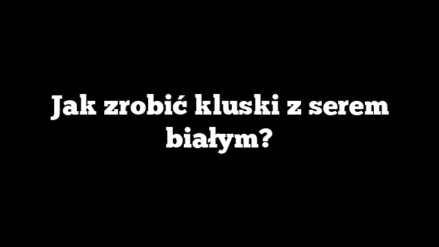 Jak zrobić kluski z serem białym?