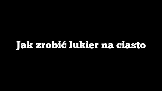 Jak zrobić lukier na ciasto