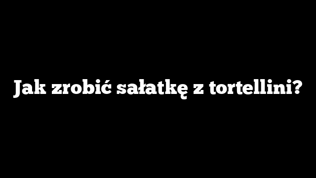 Jak zrobić sałatkę z tortellini?