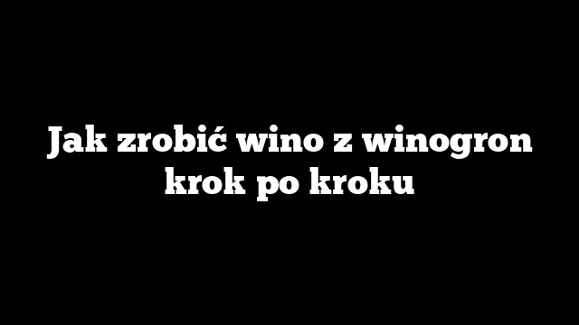 Jak zrobić wino z winogron krok po kroku
