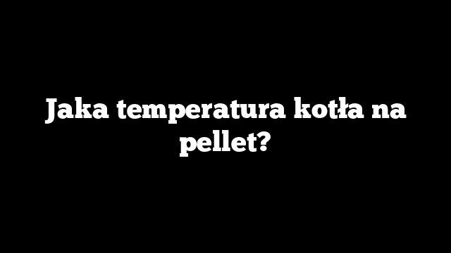 Jaka temperatura kotła na pellet?