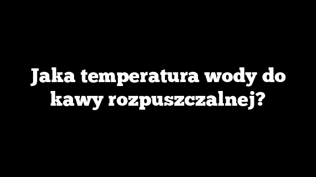 Jaka temperatura wody do kawy rozpuszczalnej?